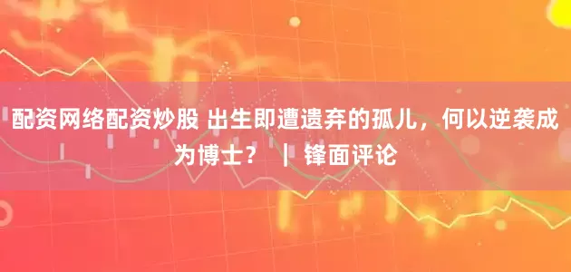 配资网络配资炒股 出生即遭遗弃的孤儿，何以逆袭成为博士？ ｜ 锋面评论