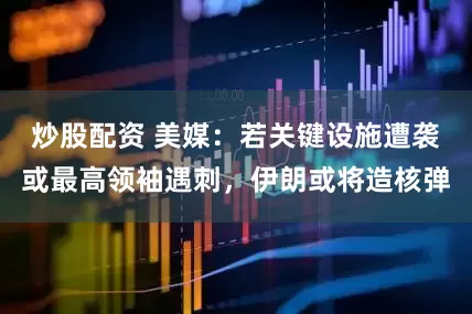 炒股配资 美媒：若关键设施遭袭或最高领袖遇刺，伊朗或将造核弹