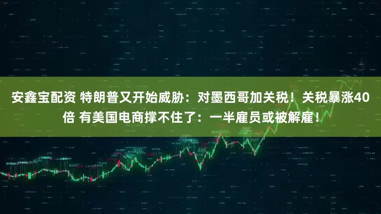 安鑫宝配资 特朗普又开始威胁：对墨西哥加关税！关税暴涨40倍 有美国电商撑不住了：一半雇员或被解雇！