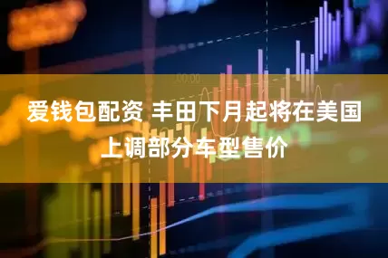 爱钱包配资 丰田下月起将在美国上调部分车型售价
