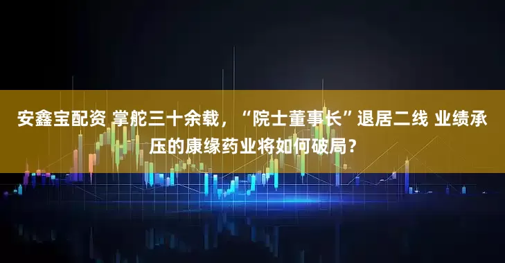 安鑫宝配资 掌舵三十余载，“院士董事长”退居二线 业绩承压的康缘药业将如何破局？