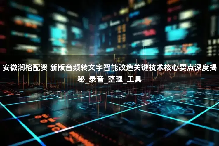 安微润格配资 新版音频转文字智能改造关键技术核心要点深度揭秘_录音_整理_工具