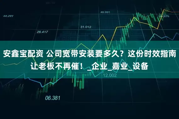 安鑫宝配资 公司宽带安装要多久？这份时效指南让老板不再催！_企业_嘉业_设备