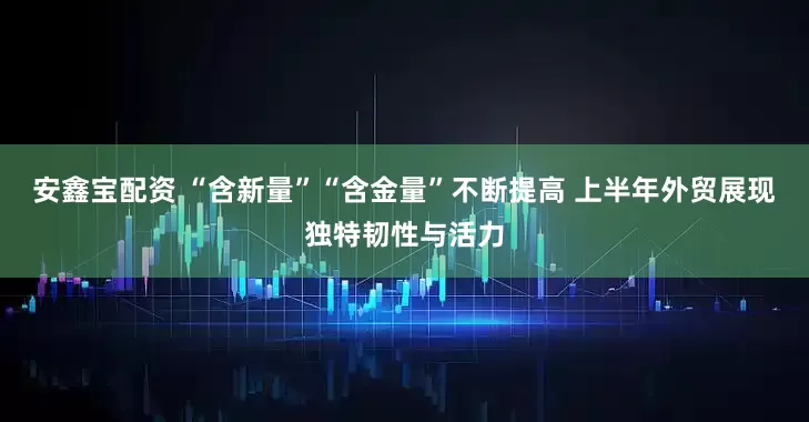 安鑫宝配资 “含新量”“含金量”不断提高 上半年外贸展现独特韧性与活力