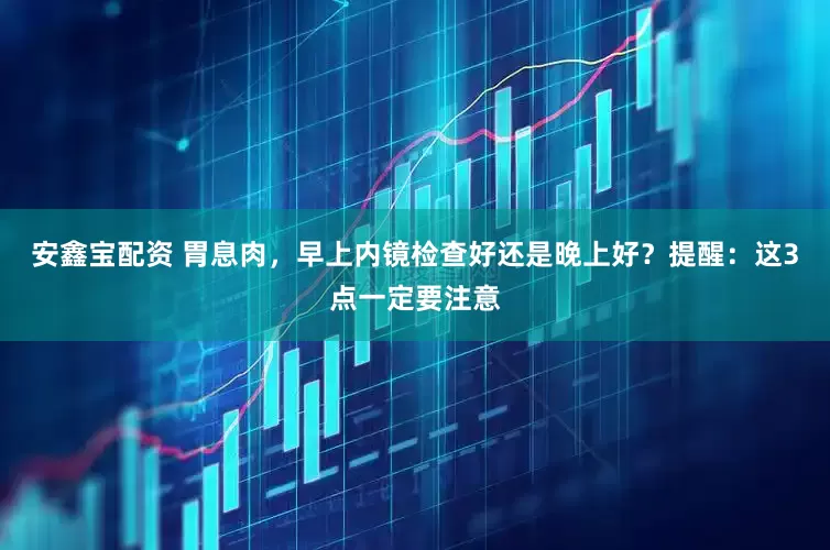 安鑫宝配资 胃息肉，早上内镜检查好还是晚上好？提醒：这3点一定要注意