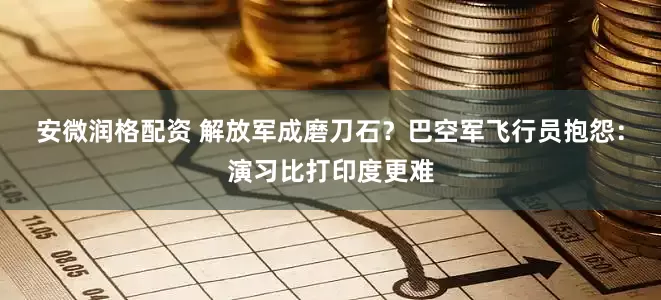 安微润格配资 解放军成磨刀石？巴空军飞行员抱怨：演习比打印度更难