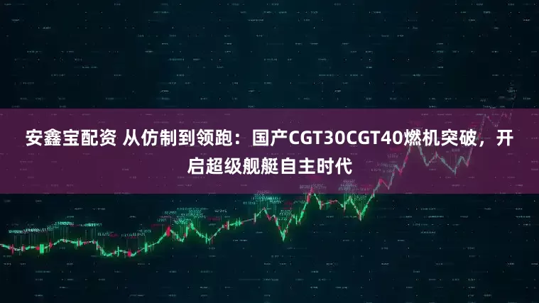 安鑫宝配资 从仿制到领跑：国产CGT30CGT40燃机突破，开启超级舰艇自主时代