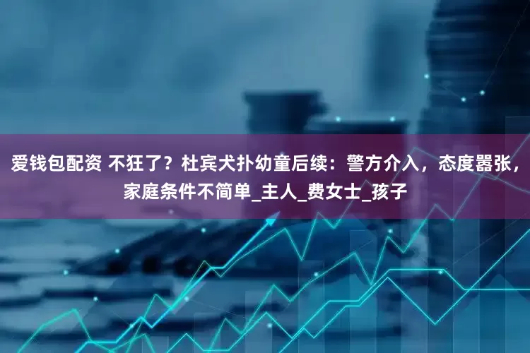 爱钱包配资 不狂了？杜宾犬扑幼童后续：警方介入，态度嚣张，家庭条件不简单_主人_费女士_孩子