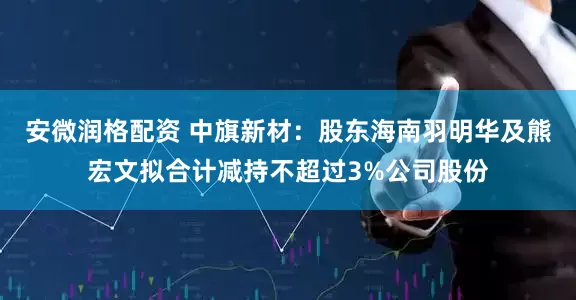 安微润格配资 中旗新材：股东海南羽明华及熊宏文拟合计减持不超过3%公司股份