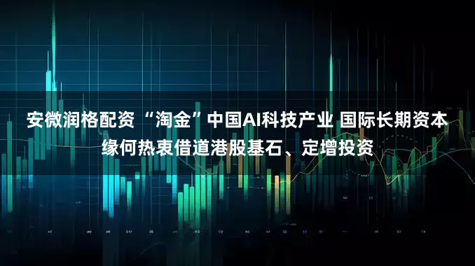 安微润格配资 “淘金”中国AI科技产业 国际长期资本缘何热衷借道港股基石、定增投资