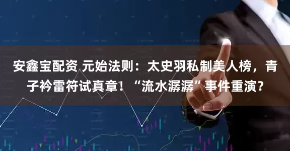 安鑫宝配资 元始法则：太史羽私制美人榜，青子衿雷符试真章！“流水潺潺”事件重演？