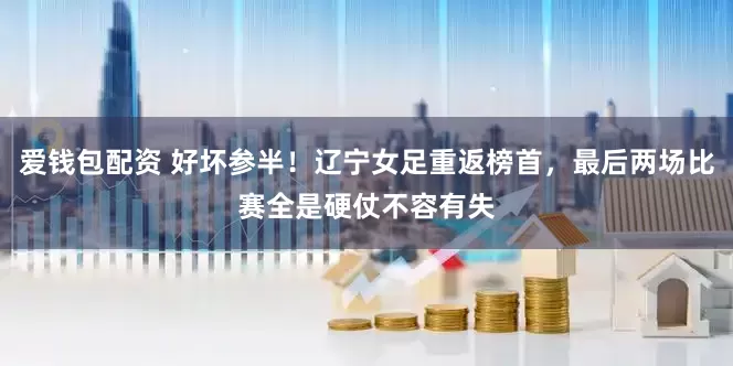 爱钱包配资 好坏参半！辽宁女足重返榜首，最后两场比赛全是硬仗不容有失