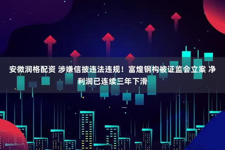 安微润格配资 涉嫌信披违法违规！富煌钢构被证监会立案 净利润已连续三年下滑