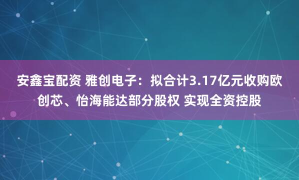 安鑫宝配资 雅创电子：拟合计3.17亿元收购欧创芯、怡海能达部分股权 实现全资控股