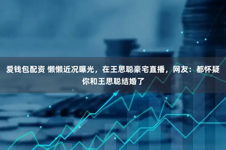 爱钱包配资 懒懒近况曝光，在王思聪豪宅直播，网友：都怀疑你和王思聪结婚了