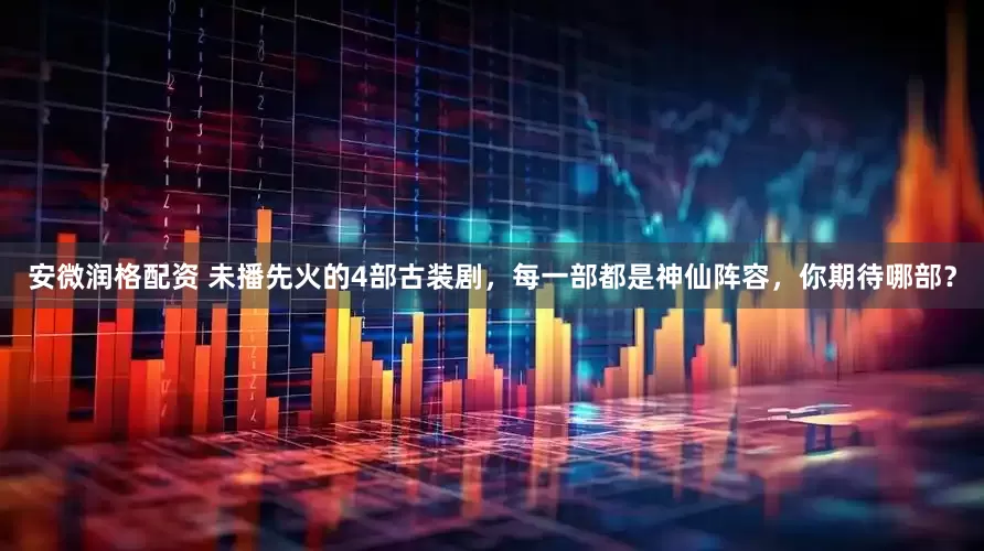 安微润格配资 未播先火的4部古装剧，每一部都是神仙阵容，你期待哪部？